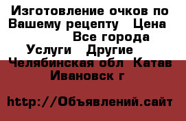 Изготовление очков по Вашему рецепту › Цена ­ 1 500 - Все города Услуги » Другие   . Челябинская обл.,Катав-Ивановск г.